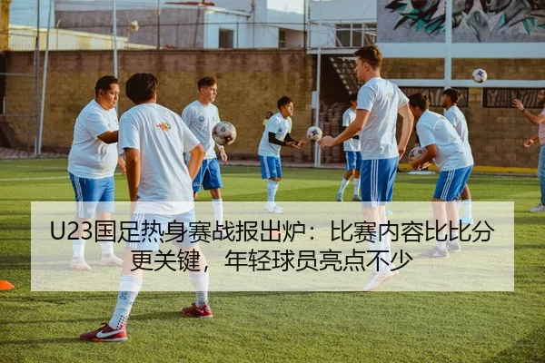 U23国足热身赛战报出炉：比赛内容比比分更关键，年轻球员亮点不少