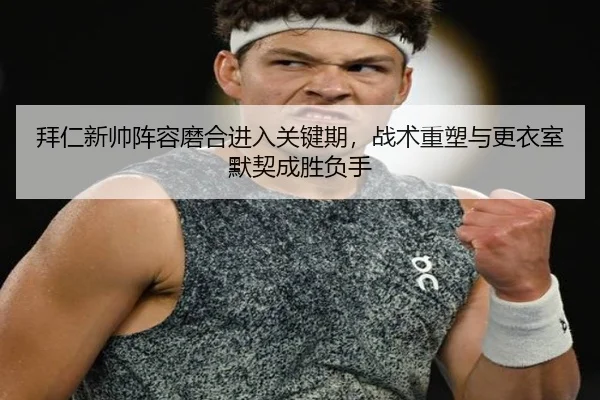 拜仁新帅阵容磨合进入关键期，战术重塑与更衣室默契成胜负手